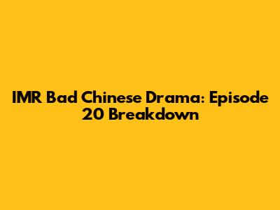 IMR Bad Chinese Drama: Episode 20 Breakdown