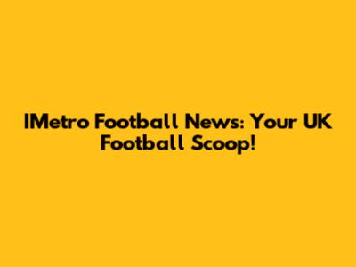 IMetro Football News: Your UK Football Scoop!