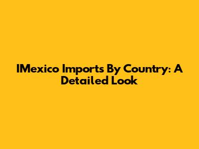 IMexico Imports By Country: A Detailed Look