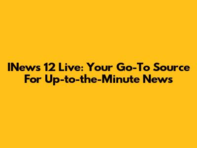 INews 12 Live: Your Go-To Source For Up-to-the-Minute News