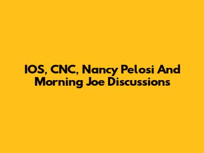 IOS, CNC, Nancy Pelosi And Morning Joe Discussions