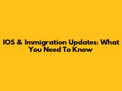 IOS & Immigration Updates: What You Need To Know