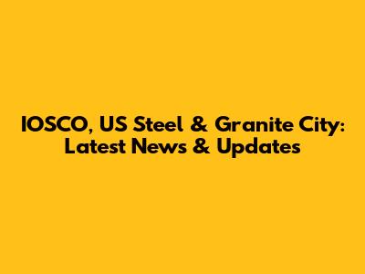 IOSCO, US Steel & Granite City: Latest News & Updates