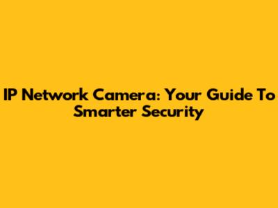 IP Network Camera: Your Guide To Smarter Security