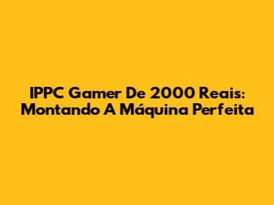 IPPC Gamer De 2000 Reais: Montando A Máquina Perfeita