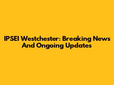IPSEI Westchester: Breaking News And Ongoing Updates