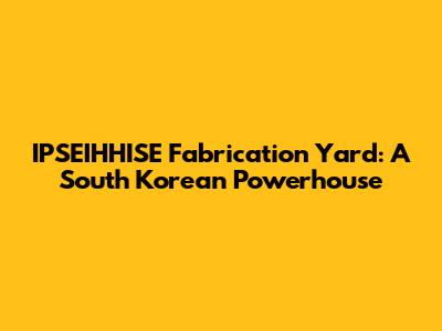 IPSEIHHISE Fabrication Yard: A South Korean Powerhouse
