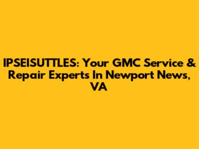 IPSEISUTTLES: Your GMC Service & Repair Experts In Newport News, VA