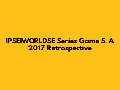 IPSEIWORLDSE Series Game 5: A 2017 Retrospective