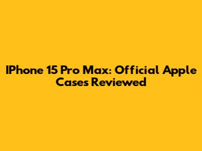 IPhone 15 Pro Max: Official Apple Cases Reviewed