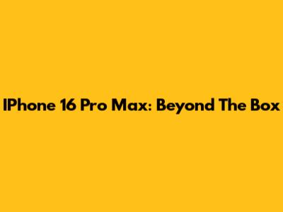IPhone 16 Pro Max: Beyond The Box