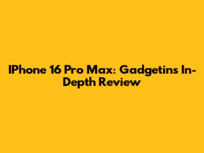 IPhone 16 Pro Max: Gadgetin's In-Depth Review