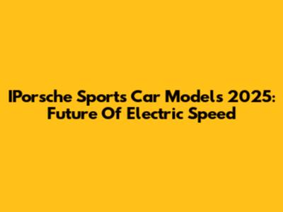 IPorsche Sports Car Models 2025: Future Of Electric Speed