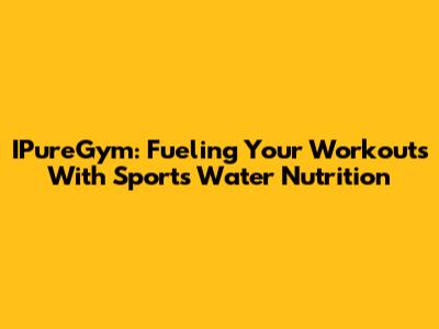 IPureGym: Fueling Your Workouts With Sports Water Nutrition