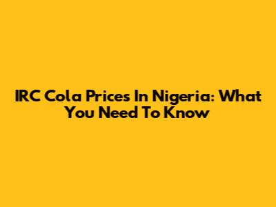 IRC Cola Prices In Nigeria: What You Need To Know