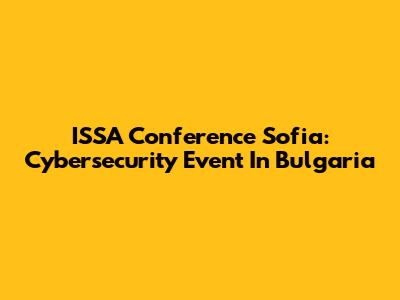 ISSA Conference Sofia: Cybersecurity Event In Bulgaria