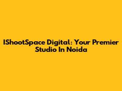 IShootSpace Digital: Your Premier Studio In Noida