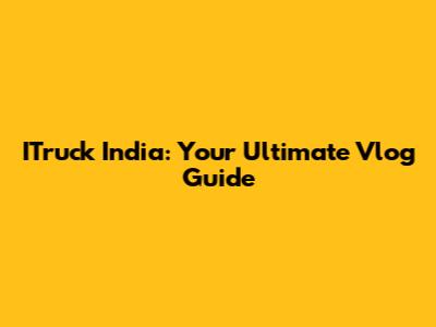ITruck India: Your Ultimate Vlog Guide