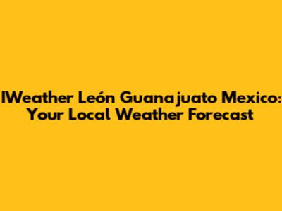 IWeather León Guanajuato Mexico: Your Local Weather Forecast