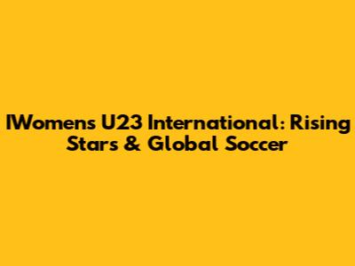 IWomen's U23 International: Rising Stars & Global Soccer