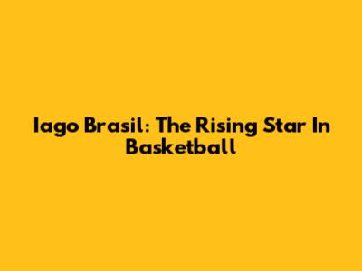 Iago Brasil: The Rising Star In Basketball