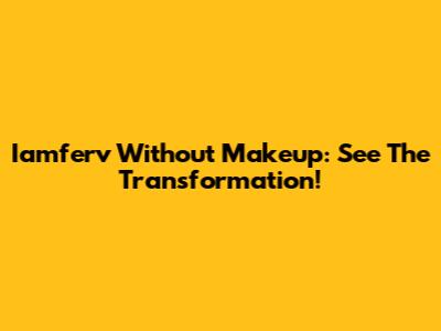 Iamferv Without Makeup: See The Transformation!
