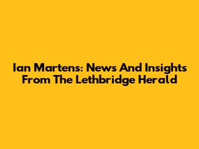 Ian Martens: News And Insights From The Lethbridge Herald