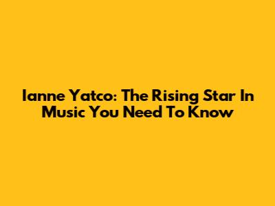 Ianne Yatco: The Rising Star In Music You Need To Know
