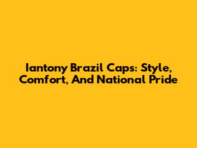 Iantony Brazil Caps: Style, Comfort, And National Pride
