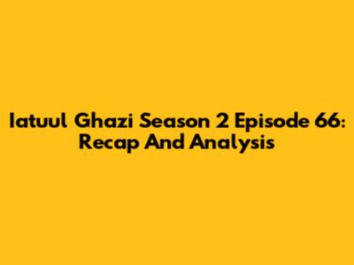 Iatuul Ghazi Season 2 Episode 66: Recap And Analysis