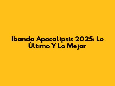 Ibanda Apocalipsis 2025: Lo Último Y Lo Mejor