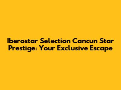 Iberostar Selection Cancun Star Prestige: Your Exclusive Escape