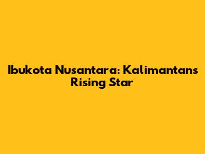Ibukota Nusantara: Kalimantan's Rising Star