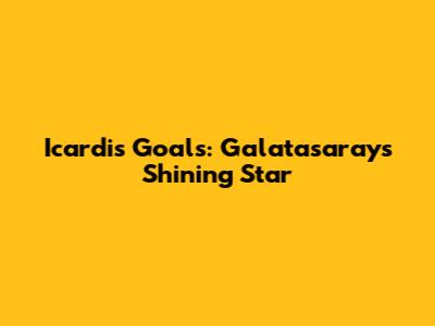 Icardi's Goals: Galatasaray's Shining Star