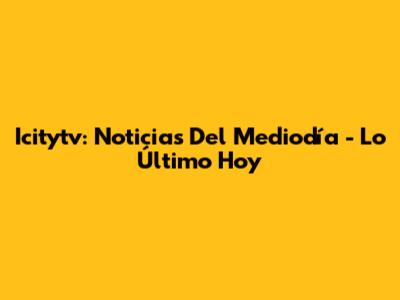 Icitytv: Noticias Del Mediodía - Lo Último Hoy