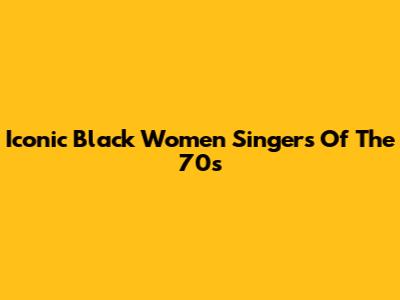 Iconic Black Women Singers Of The 70s
