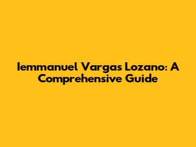 Iemmanuel Vargas Lozano: A Comprehensive Guide