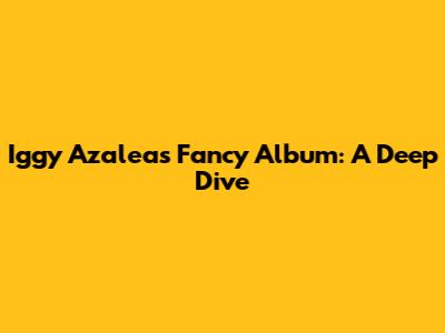 Iggy Azalea's Fancy Album: A Deep Dive