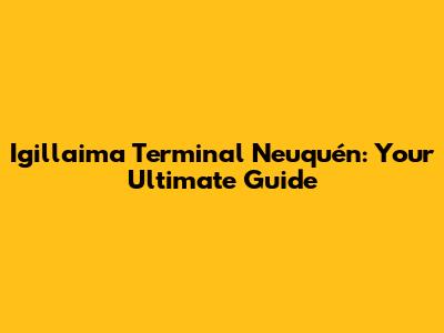 Igillaima Terminal Neuquén: Your Ultimate Guide