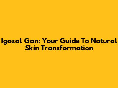 Igozal Gan: Your Guide To Natural Skin Transformation