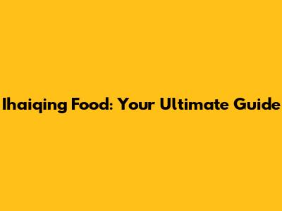 Ihaiqing Food: Your Ultimate Guide