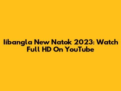 Iibangla New Natok 2023: Watch Full HD On YouTube