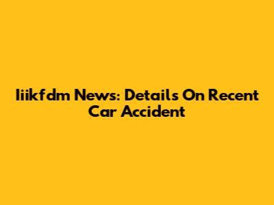 Iiikfdm News: Details On Recent Car Accident