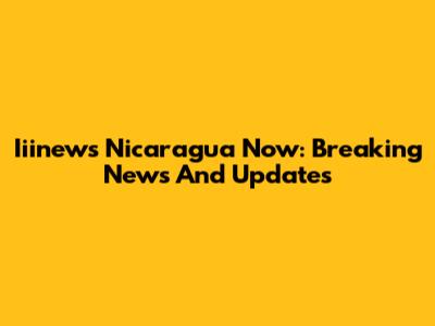 Iiinews Nicaragua Now: Breaking News And Updates