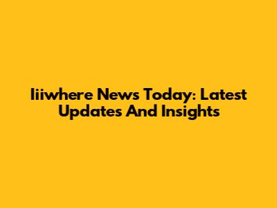 Iiiwhere News Today: Latest Updates And Insights