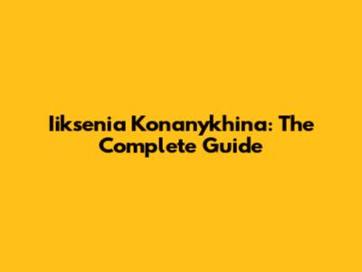 Iiksenia Konanykhina: The Complete Guide