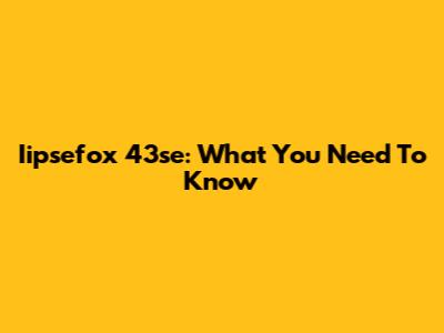 Iipsefox 43se: What You Need To Know