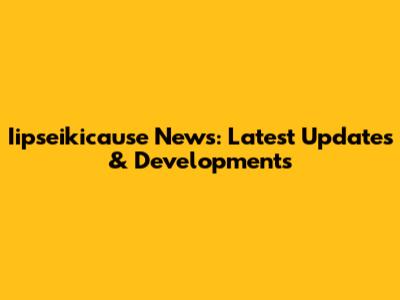 Iipseikicause News: Latest Updates & Developments