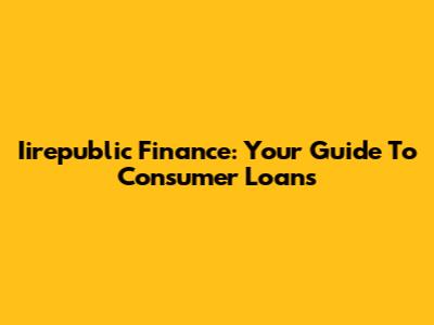 Iirepublic Finance: Your Guide To Consumer Loans