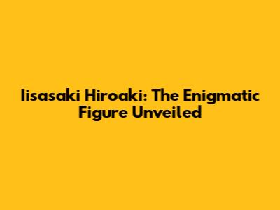 Iisasaki Hiroaki: The Enigmatic Figure Unveiled
